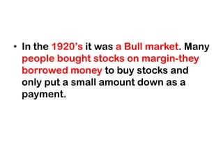 • In the 1920’s it was a Bull market. Many
  people bought stocks on margin-they
  borrowed money to buy stocks and
  only put a small amount down as a
  payment.
 