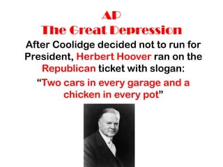 AP
   The Great Depression
After Coolidge decided not to run for
President, Herbert Hoover ran on the
   Republican ticket with slogan:
  “Two cars in every garage and a
        chicken in every pot”
 
