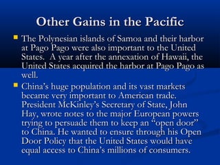 Other Gains in the Pacific




The Polynesian islands of Samoa and their harbor
at Pago Pago were also important to the United
States. A year after the annexation of Hawaii, the
United States acquired the harbor at Pago Pago as
well.
China’s huge population and its vast markets
became very important to American trade.
President McKinley’s Secretary of State, John
Hay, wrote notes to the major European powers
trying to persuade them to keep an “open door”
to China. He wanted to ensure through his Open
Door Policy that the United States would have
equal access to China’s millions of consumers.

 