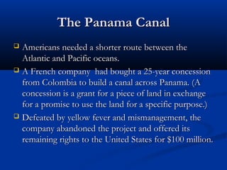 The Panama Canal






Americans needed a shorter route between the
Atlantic and Pacific oceans.
A French company had bought a 25-year concession
from Colombia to build a canal across Panama. (A
concession is a grant for a piece of land in exchange
for a promise to use the land for a specific purpose.)
Defeated by yellow fever and mismanagement, the
company abandoned the project and offered its
remaining rights to the United States for $100 million.

 