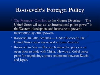 Roosevelt’s Foreign Policy
•

•

•

The Roosevelt Corollary to the Monroe Doctrine — The
United States will act as “an international police power” in
the Western Hemisphere and intervene to prevent
intervention by other powers.
Roosevelt in Latin America — Under Roosevelt, the
United States often intervened in Latin America.
Roosevelt in Asia — Roosevelt wanted to preserve an
open door to trade with China. He won a Nobel peace
prize for negotiating a peace settlement between Russia
and Japan.

 