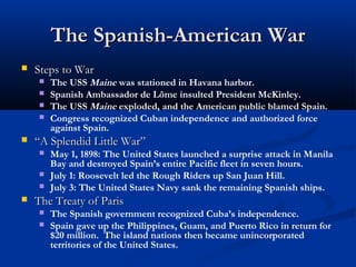 The Spanish-American War


Steps to War







“A Splendid Little War”






The USS Maine was stationed in Havana harbor.
Spanish Ambassador de Lôme insulted President McKinley.
The USS Maine exploded, and the American public blamed Spain.
Congress recognized Cuban independence and authorized force
against Spain.
May 1, 1898: The United States launched a surprise attack in Manila
Bay and destroyed Spain’s entire Pacific fleet in seven hours.
July 1: Roosevelt led the Rough Riders up San Juan Hill.
July 3: The United States Navy sank the remaining Spanish ships.

The Treaty of Paris



The Spanish government recognized Cuba’s independence.
Spain gave up the Philippines, Guam, and Puerto Rico in return for
$20 million. The island nations then became unincorporated
territories of the United States.

 