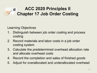 ACC 2020 Principles II
Chapter 17 Job Order Costing
Learning Objectives
1. Distinguish between job order costing and process
costing
2. Record materials and labor costs in a job order
costing system
3. Calculate the predetermined overhead allocation rate
and allocate overhead costs
4. Record the completion and sales of finished goods
5. Adjust for overallocated and underallocated overhead
17-1
 