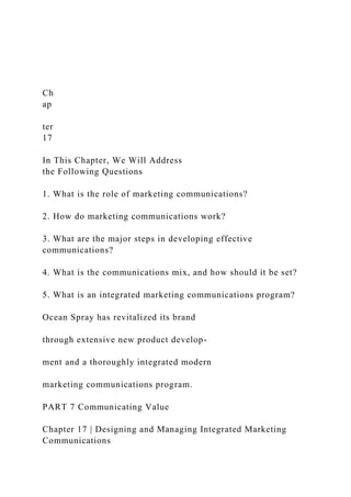 Ch
ap
ter
17
In This Chapter, We Will Address
the Following Questions
1. What is the role of marketing communications?
2. How do marketing communications work?
3. What are the major steps in developing effective
communications?
4. What is the communications mix, and how should it be set?
5. What is an integrated marketing communications program?
Ocean Spray has revitalized its brand
through extensive new product develop-
ment and a thoroughly integrated modern
marketing communications program.
PART 7 Communicating Value
Chapter 17 | Designing and Managing Integrated Marketing
Communications
 