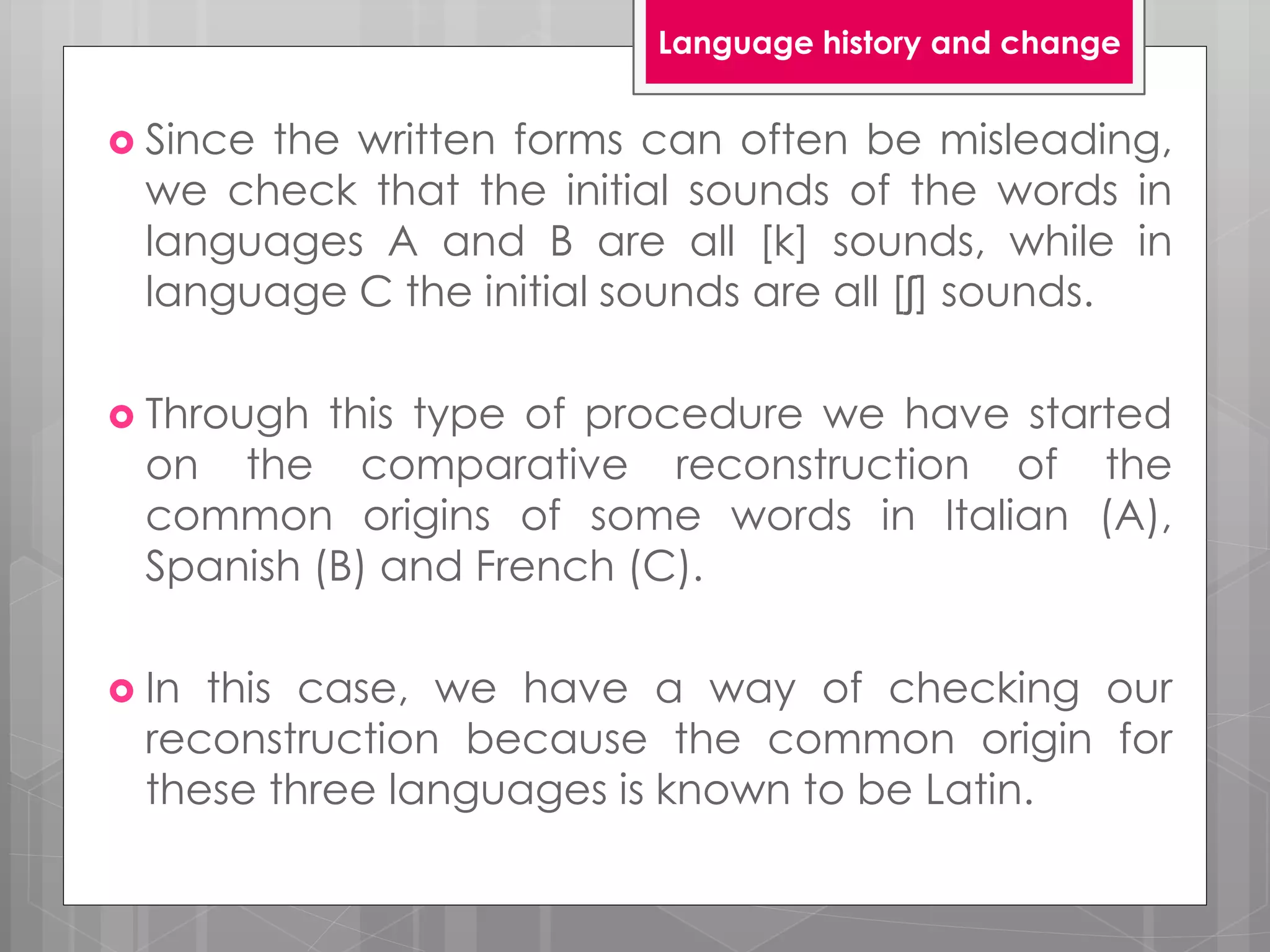  Since the written forms can often be misleading,
we check that the initial sounds of the words in
languages A and B are all [k] sounds, while in
language C the initial sounds are all [ʃ] sounds.
 Through this type of procedure we have started
on the comparative reconstruction of the
common origins of some words in Italian (A),
Spanish (B) and French (C).
 In this case, we have a way of checking our
reconstruction because the common origin for
these three languages is known to be Latin.
Language history and change
 