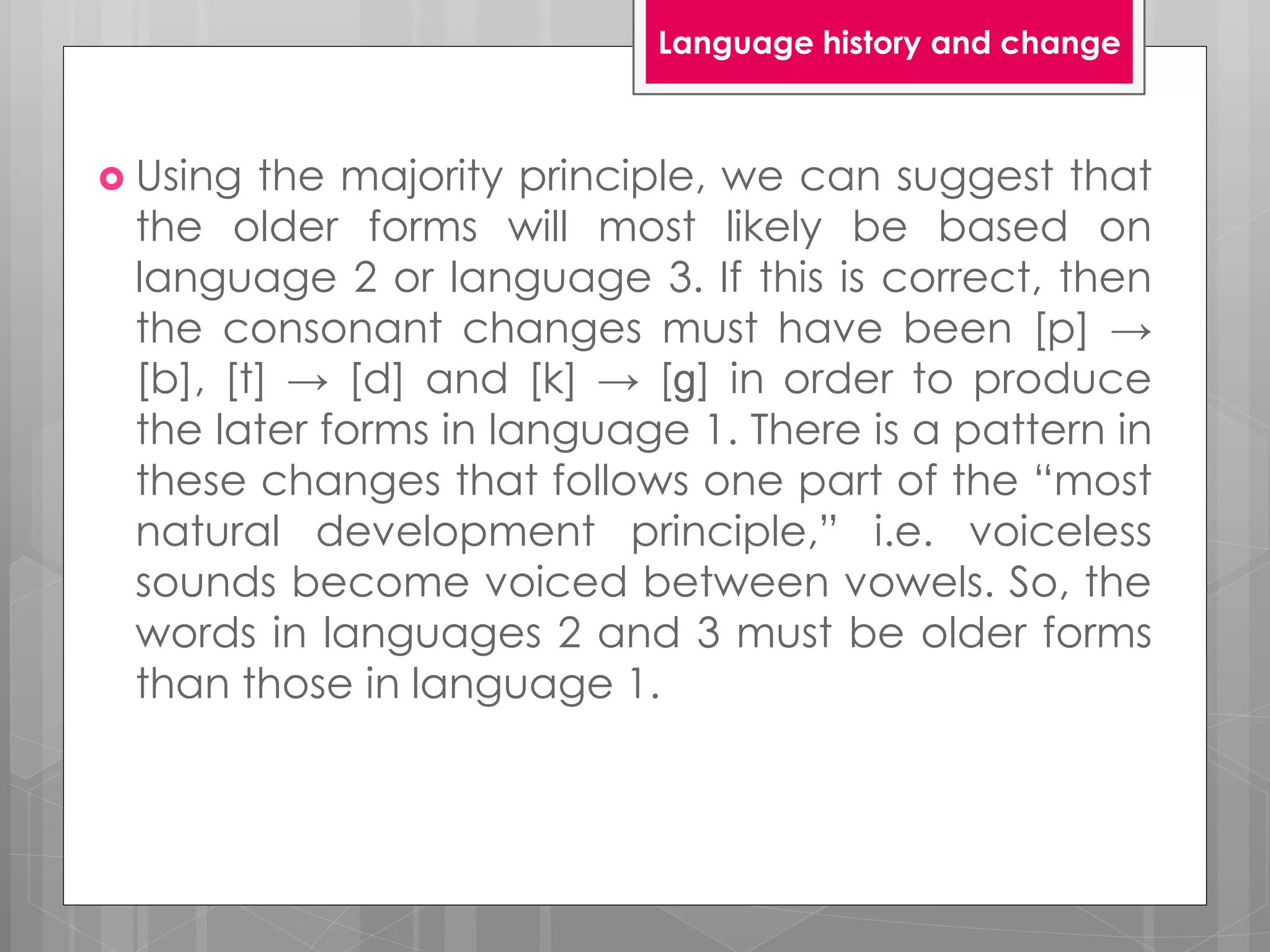  Using the majority principle, we can suggest that
the older forms will most likely be based on
language 2 or language 3. If this is correct, then
the consonant changes must have been [p] →
[b], [t] → [d] and [k] → [ɡ] in order to produce
the later forms in language 1. There is a pattern in
these changes that follows one part of the “most
natural development principle,” i.e. voiceless
sounds become voiced between vowels. So, the
words in languages 2 and 3 must be older forms
than those in language 1.
Language history and change
 