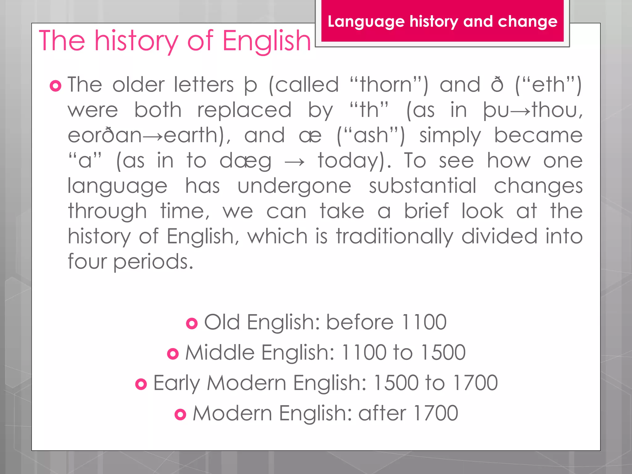 The history of English
 The older letters þ (called “thorn”) and ð (“eth”)
were both replaced by “th” (as in þu→thou,
eorðan→earth), and æ (“ash”) simply became
“a” (as in to dæg → today). To see how one
language has undergone substantial changes
through time, we can take a brief look at the
history of English, which is traditionally divided into
four periods.
 Old English: before 1100
 Middle English: 1100 to 1500
 Early Modern English: 1500 to 1700
 Modern English: after 1700
Language history and change
 