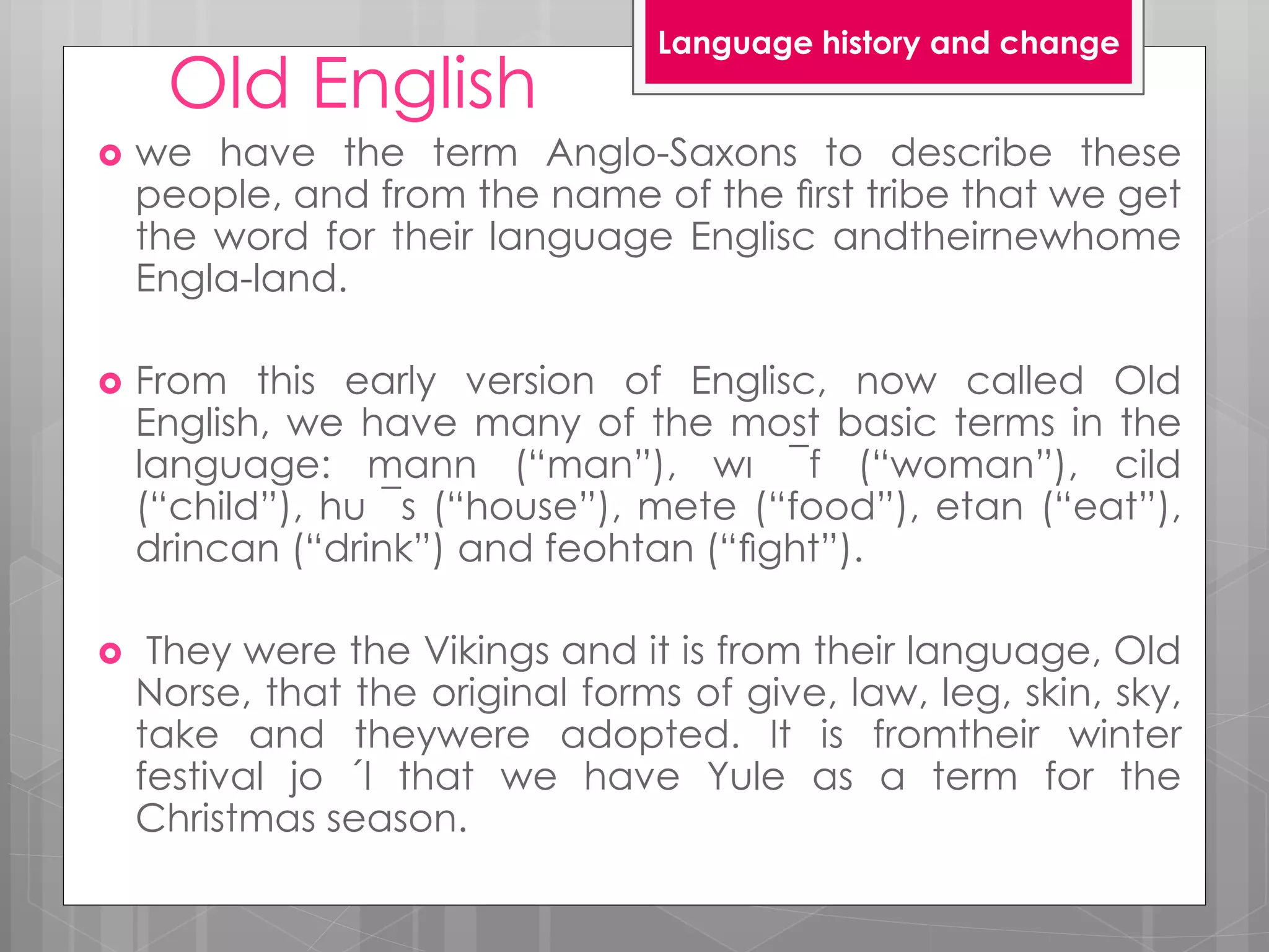 Old English
 we have the term Anglo-Saxons to describe these
people, and from the name of the ﬁrst tribe that we get
the word for their language Englisc andtheirnewhome
Engla-land.
 From this early version of Englisc, now called Old
English, we have many of the most basic terms in the
language: mann (“man”), wı ¯f (“woman”), cild
(“child”), hu ¯s (“house”), mete (“food”), etan (“eat”),
drincan (“drink”) and feohtan (“ﬁght”).
 They were the Vikings and it is from their language, Old
Norse, that the original forms of give, law, leg, skin, sky,
take and theywere adopted. It is fromtheir winter
festival jo ´l that we have Yule as a term for the
Christmas season.
Language history and change
 