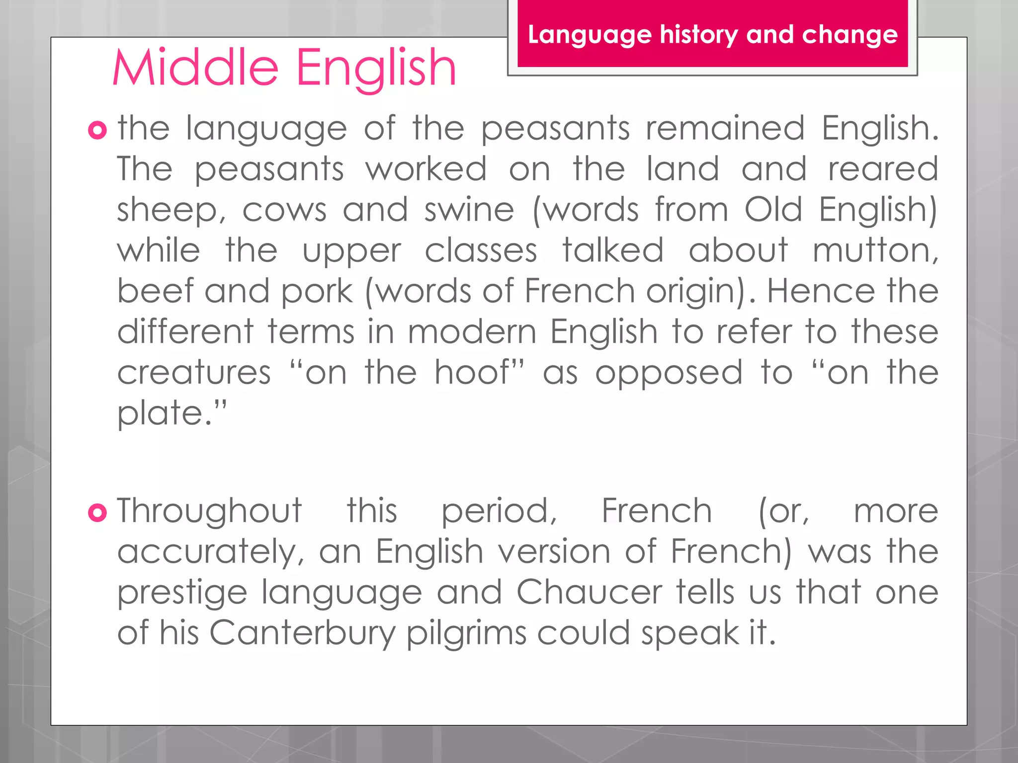 Middle English
 the language of the peasants remained English.
The peasants worked on the land and reared
sheep, cows and swine (words from Old English)
while the upper classes talked about mutton,
beef and pork (words of French origin). Hence the
different terms in modern English to refer to these
creatures “on the hoof” as opposed to “on the
plate.”
 Throughout this period, French (or, more
accurately, an English version of French) was the
prestige language and Chaucer tells us that one
of his Canterbury pilgrims could speak it.
Language history and change
 