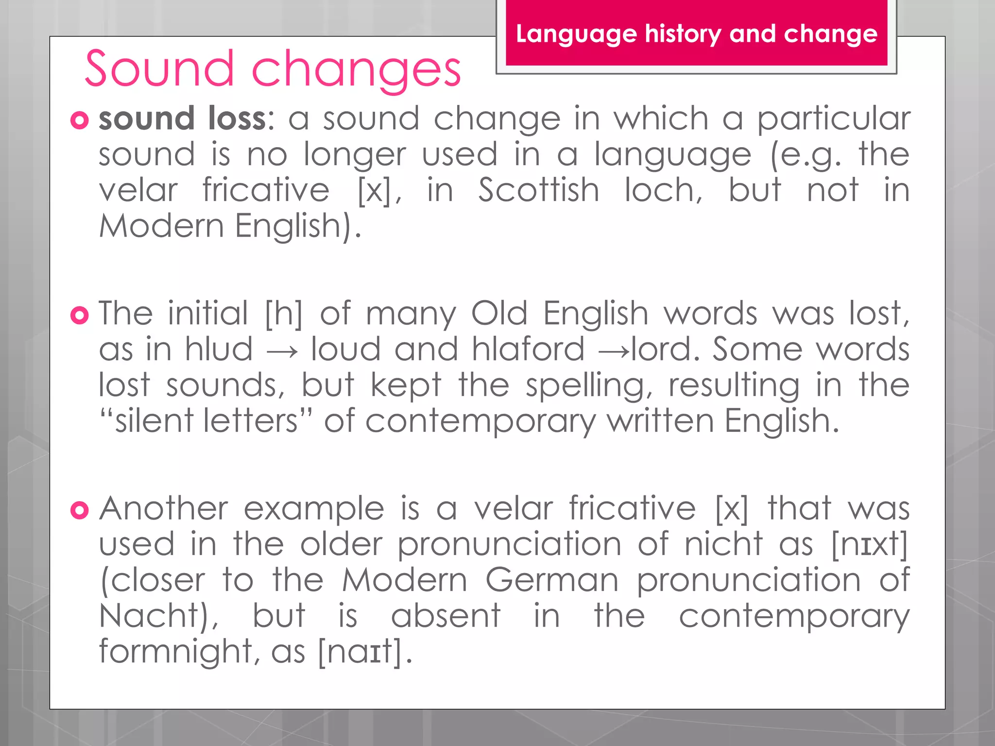 Sound changes
 sound loss: a sound change in which a particular
sound is no longer used in a language (e.g. the
velar fricative [x], in Scottish loch, but not in
Modern English).
 The initial [h] of many Old English words was lost,
as in hlud → loud and hlaford →lord. Some words
lost sounds, but kept the spelling, resulting in the
“silent letters” of contemporary written English.
 Another example is a velar fricative [x] that was
used in the older pronunciation of nicht as [nɪxt]
(closer to the Modern German pronunciation of
Nacht), but is absent in the contemporary
formnight, as [naɪt].
Language history and change
 