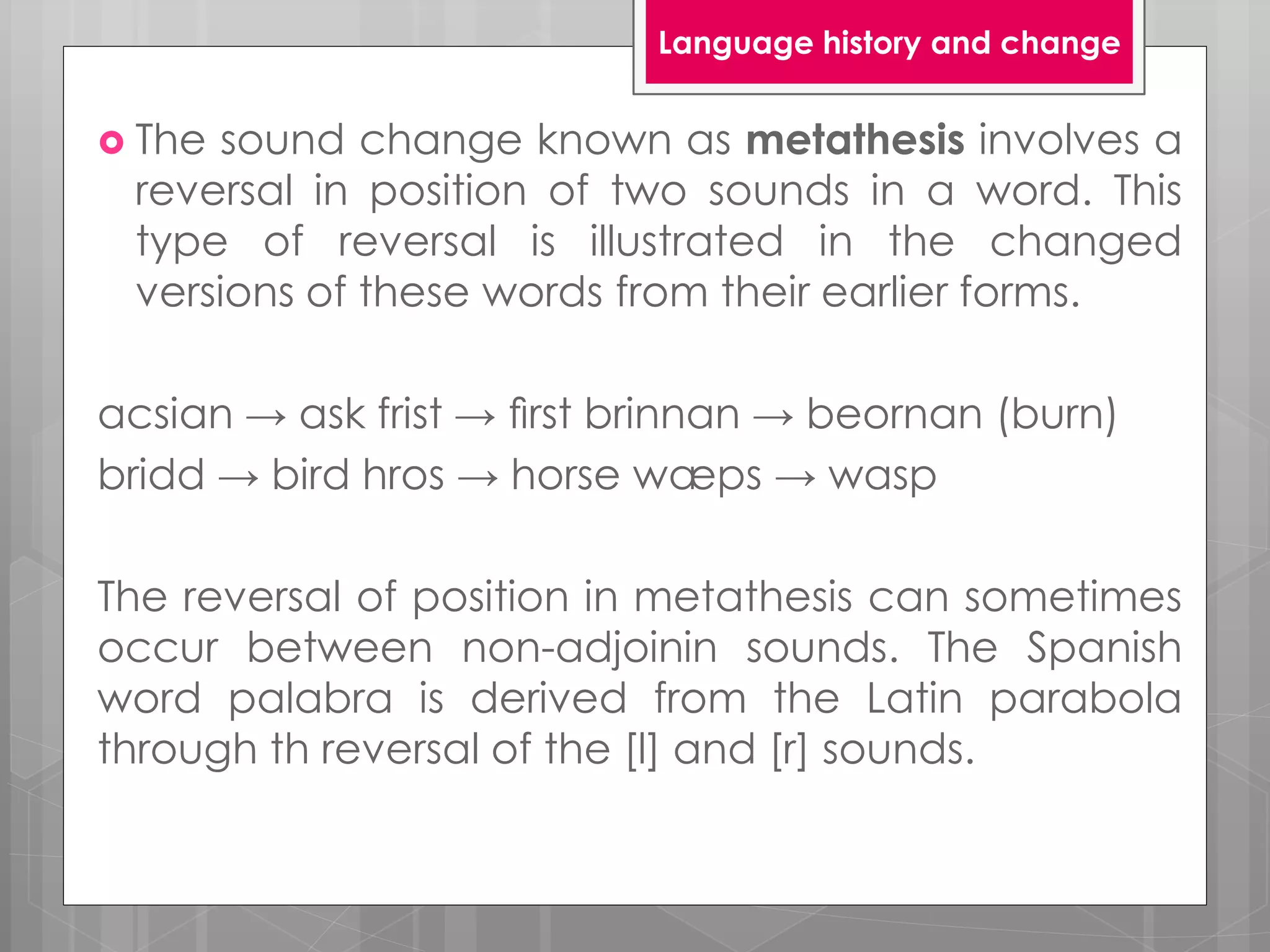  The sound change known as metathesis involves a
reversal in position of two sounds in a word. This
type of reversal is illustrated in the changed
versions of these words from their earlier forms.
acsian → ask frist → ﬁrst brinnan → beornan (burn)
bridd → bird hros → horse wæps → wasp
The reversal of position in metathesis can sometimes
occur between non-adjoinin sounds. The Spanish
word palabra is derived from the Latin parabola
through th reversal of the [l] and [r] sounds.
Language history and change
 