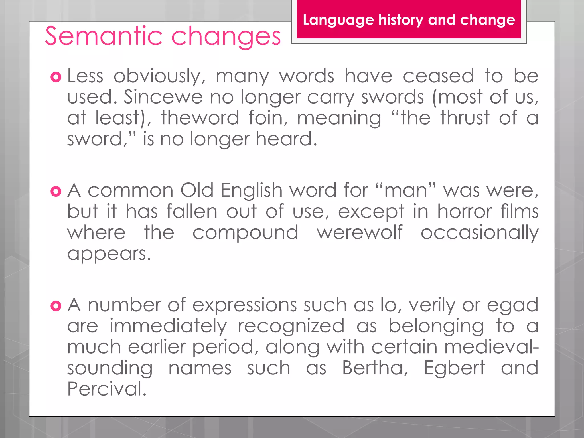 Semantic changes
 Less obviously, many words have ceased to be
used. Sincewe no longer carry swords (most of us,
at least), theword foin, meaning “the thrust of a
sword,” is no longer heard.
 A common Old English word for “man” was were,
but it has fallen out of use, except in horror ﬁlms
where the compound werewolf occasionally
appears.
 A number of expressions such as lo, verily or egad
are immediately recognized as belonging to a
much earlier period, along with certain medieval-
sounding names such as Bertha, Egbert and
Percival.
Language history and change
 