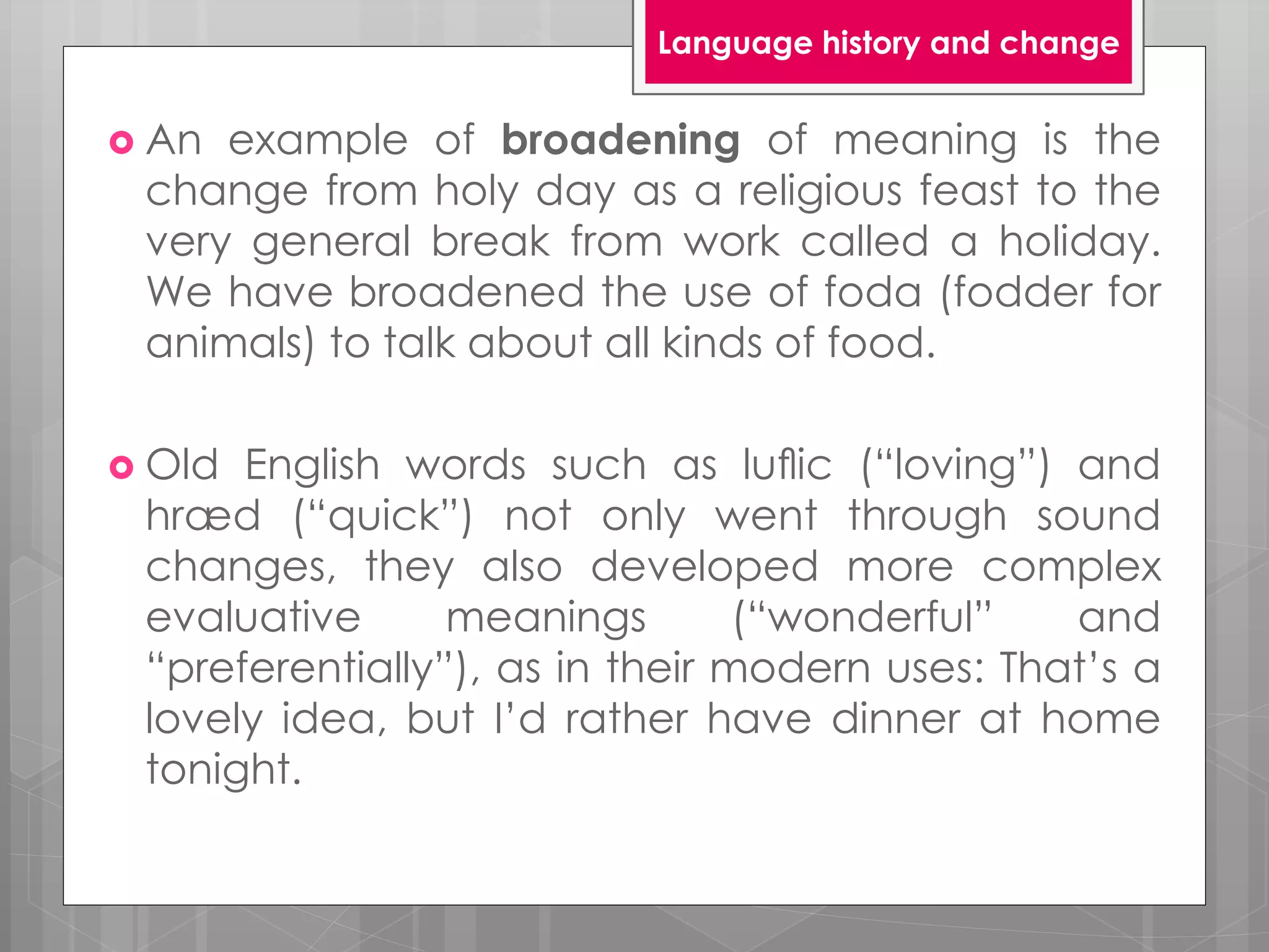  An example of broadening of meaning is the
change from holy day as a religious feast to the
very general break from work called a holiday.
We have broadened the use of foda (fodder for
animals) to talk about all kinds of food.
 Old English words such as luﬂic (“loving”) and
hræd (“quick”) not only went through sound
changes, they also developed more complex
evaluative meanings (“wonderful” and
“preferentially”), as in their modern uses: That’s a
lovely idea, but I’d rather have dinner at home
tonight.
Language history and change
 