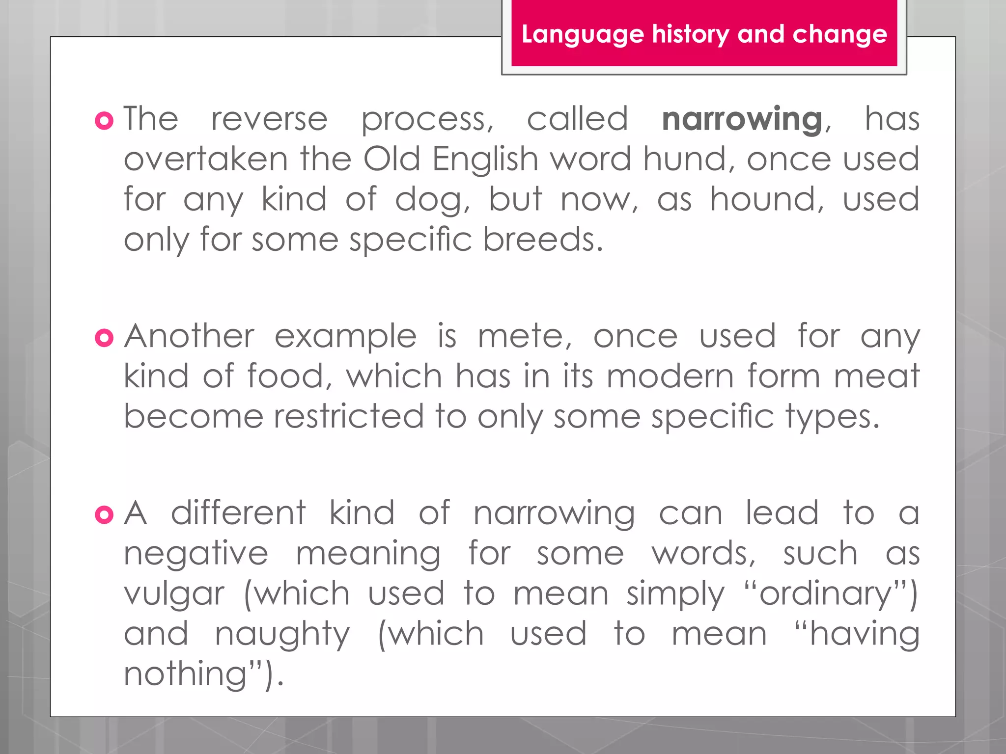  The reverse process, called narrowing, has
overtaken the Old English word hund, once used
for any kind of dog, but now, as hound, used
only for some speciﬁc breeds.
 Another example is mete, once used for any
kind of food, which has in its modern form meat
become restricted to only some speciﬁc types.
 A different kind of narrowing can lead to a
negative meaning for some words, such as
vulgar (which used to mean simply “ordinary”)
and naughty (which used to mean “having
nothing”).
Language history and change
 