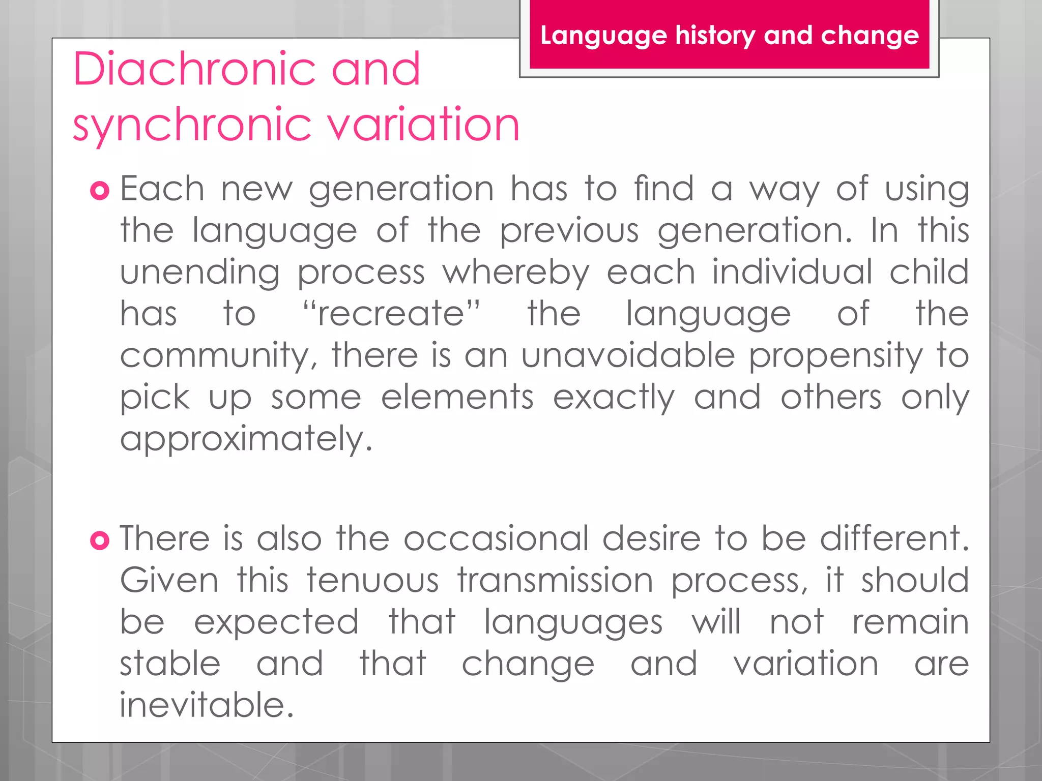 Diachronic and
synchronic variation
 Each new generation has to ﬁnd a way of using
the language of the previous generation. In this
unending process whereby each individual child
has to “recreate” the language of the
community, there is an unavoidable propensity to
pick up some elements exactly and others only
approximately.
 There is also the occasional desire to be different.
Given this tenuous transmission process, it should
be expected that languages will not remain
stable and that change and variation are
inevitable.
Language history and change
 