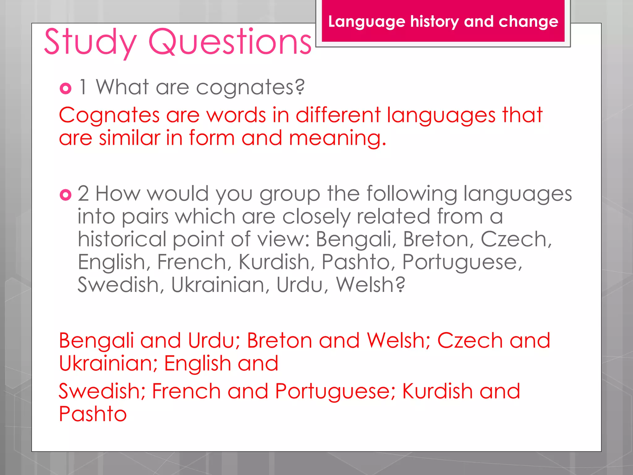 Study Questions
 1 What are cognates?
Cognates are words in different languages that
are similar in form and meaning.
 2 How would you group the following languages
into pairs which are closely related from a
historical point of view: Bengali, Breton, Czech,
English, French, Kurdish, Pashto, Portuguese,
Swedish, Ukrainian, Urdu, Welsh?
Bengali and Urdu; Breton and Welsh; Czech and
Ukrainian; English and
Swedish; French and Portuguese; Kurdish and
Pashto
Language history and change
 