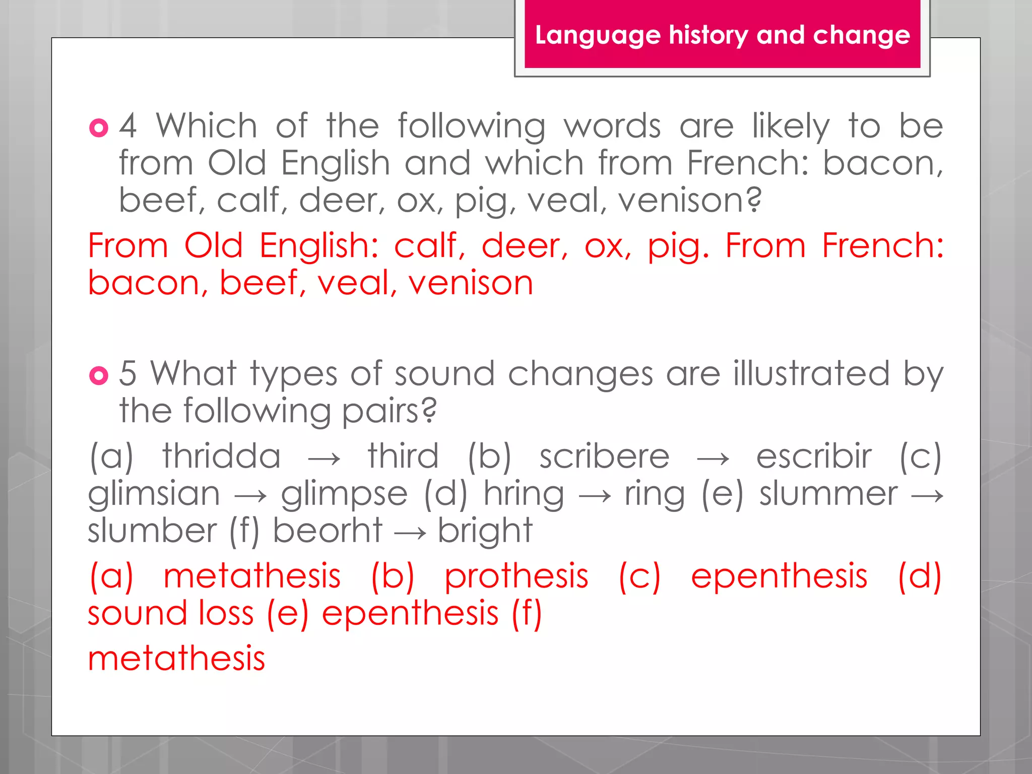  4 Which of the following words are likely to be
from Old English and which from French: bacon,
beef, calf, deer, ox, pig, veal, venison?
From Old English: calf, deer, ox, pig. From French:
bacon, beef, veal, venison
 5 What types of sound changes are illustrated by
the following pairs?
(a) thridda → third (b) scribere → escribir (c)
glimsian → glimpse (d) hring → ring (e) slummer →
slumber (f) beorht → bright
(a) metathesis (b) prothesis (c) epenthesis (d)
sound loss (e) epenthesis (f)
metathesis
Language history and change
 