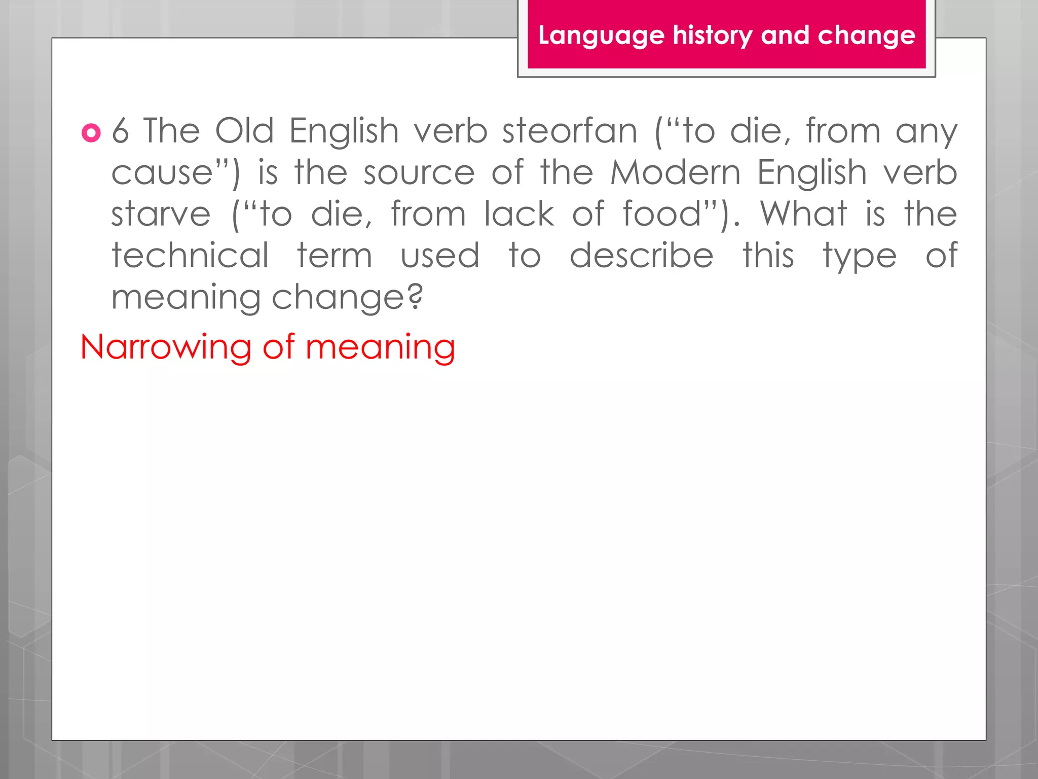  6 The Old English verb steorfan (“to die, from any
cause”) is the source of the Modern English verb
starve (“to die, from lack of food”). What is the
technical term used to describe this type of
meaning change?
Narrowing of meaning
Language history and change
 