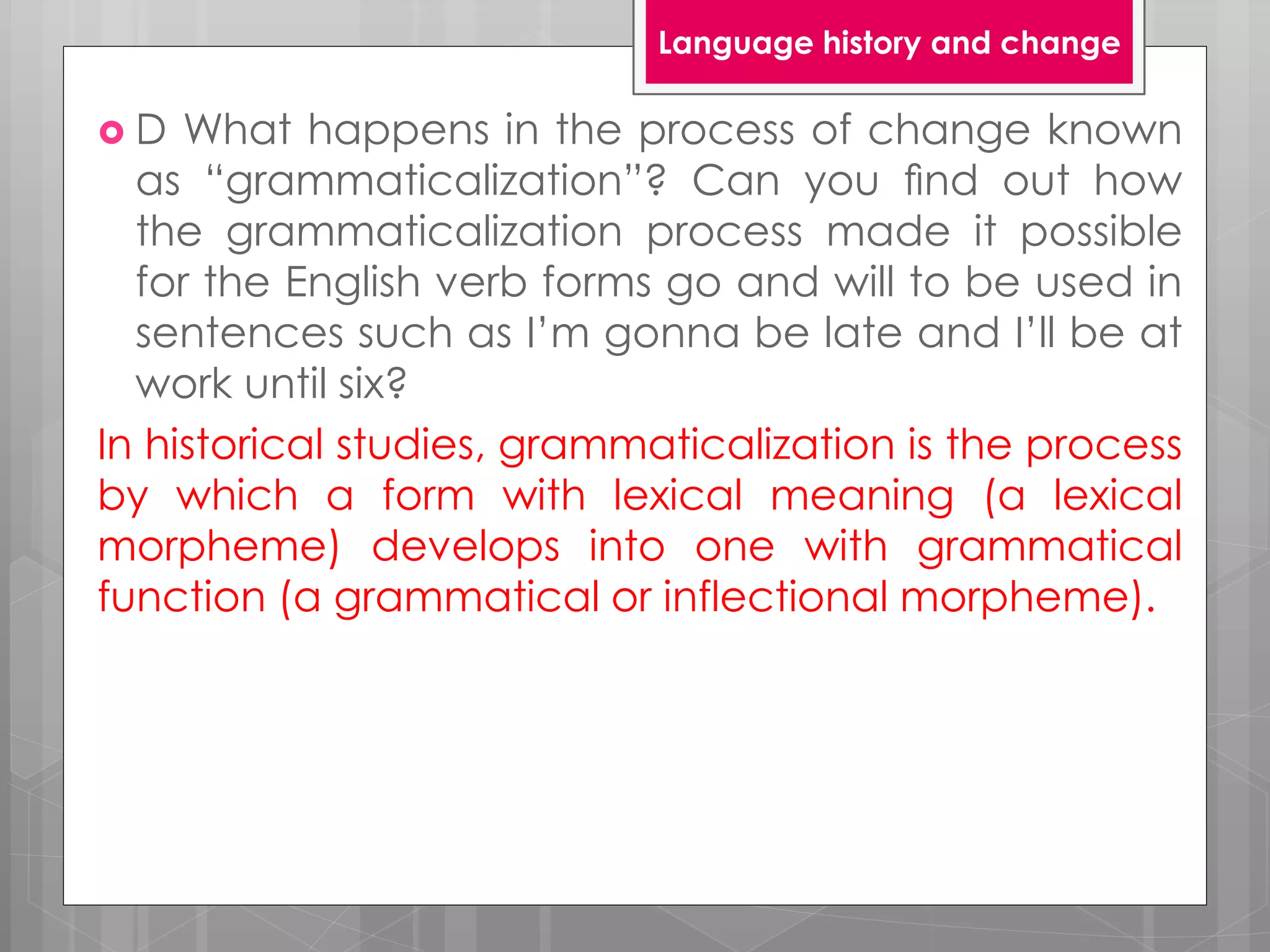  D What happens in the process of change known
as “grammaticalization”? Can you ﬁnd out how
the grammaticalization process made it possible
for the English verb forms go and will to be used in
sentences such as I’m gonna be late and I’ll be at
work until six?
In historical studies, grammaticalization is the process
by which a form with lexical meaning (a lexical
morpheme) develops into one with grammatical
function (a grammatical or inflectional morpheme).
Language history and change
 