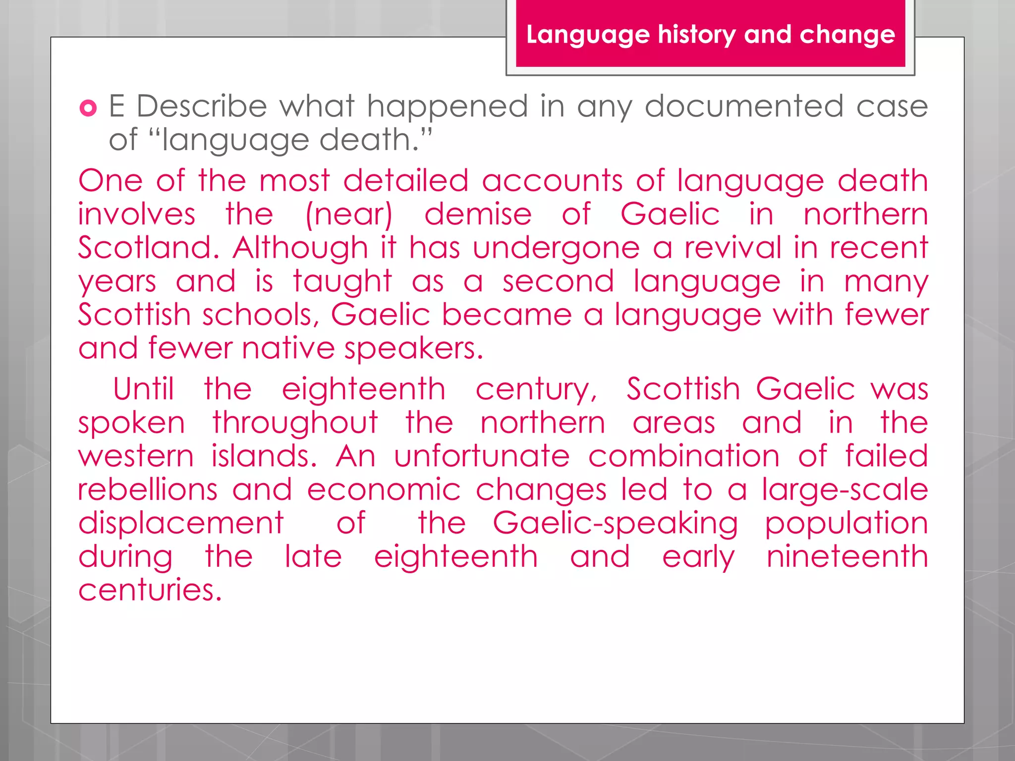  E Describe what happened in any documented case
of “language death.”
One of the most detailed accounts of language death
involves the (near) demise of Gaelic in northern
Scotland. Although it has undergone a revival in recent
years and is taught as a second language in many
Scottish schools, Gaelic became a language with fewer
and fewer native speakers.
Until the eighteenth century, Scottish Gaelic was
spoken throughout the northern areas and in the
western islands. An unfortunate combination of failed
rebellions and economic changes led to a large-scale
displacement of the Gaelic-speaking population
during the late eighteenth and early nineteenth
centuries.
Language history and change
 