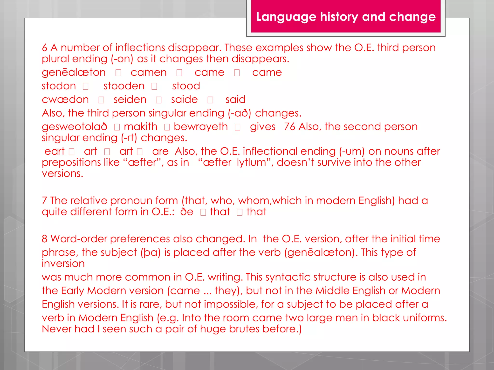 6 A number of inflections disappear. These examples show the O.E. third person
plural ending (-on) as it changes then disappears.
genēalæton camen came came
stodon stooden stood
cwædon seiden saide said
Also, the third person singular ending (-að) changes.
gesweotolað makith bewrayeth gives 76 Also, the second person
singular ending (-rt) changes.
eart art art are Also, the O.E. inflectional ending (-um) on nouns after
prepositions like “æfter”, as in “æfter lytlum”, doesn’t survive into the other
versions.
7 The relative pronoun form (that, who, whom,which in modern English) had a
quite different form in O.E.: ðe that that
8 Word-order preferences also changed. In the O.E. version, after the initial time
phrase, the subject (þa) is placed after the verb (genēalæton). This type of
inversion
was much more common in O.E. writing. This syntactic structure is also used in
the Early Modern version (came ... they), but not in the Middle English or Modern
English versions. It is rare, but not impossible, for a subject to be placed after a
verb in Modern English (e.g. Into the room came two large men in black uniforms.
Never had I seen such a pair of huge brutes before.)
Language history and change
 