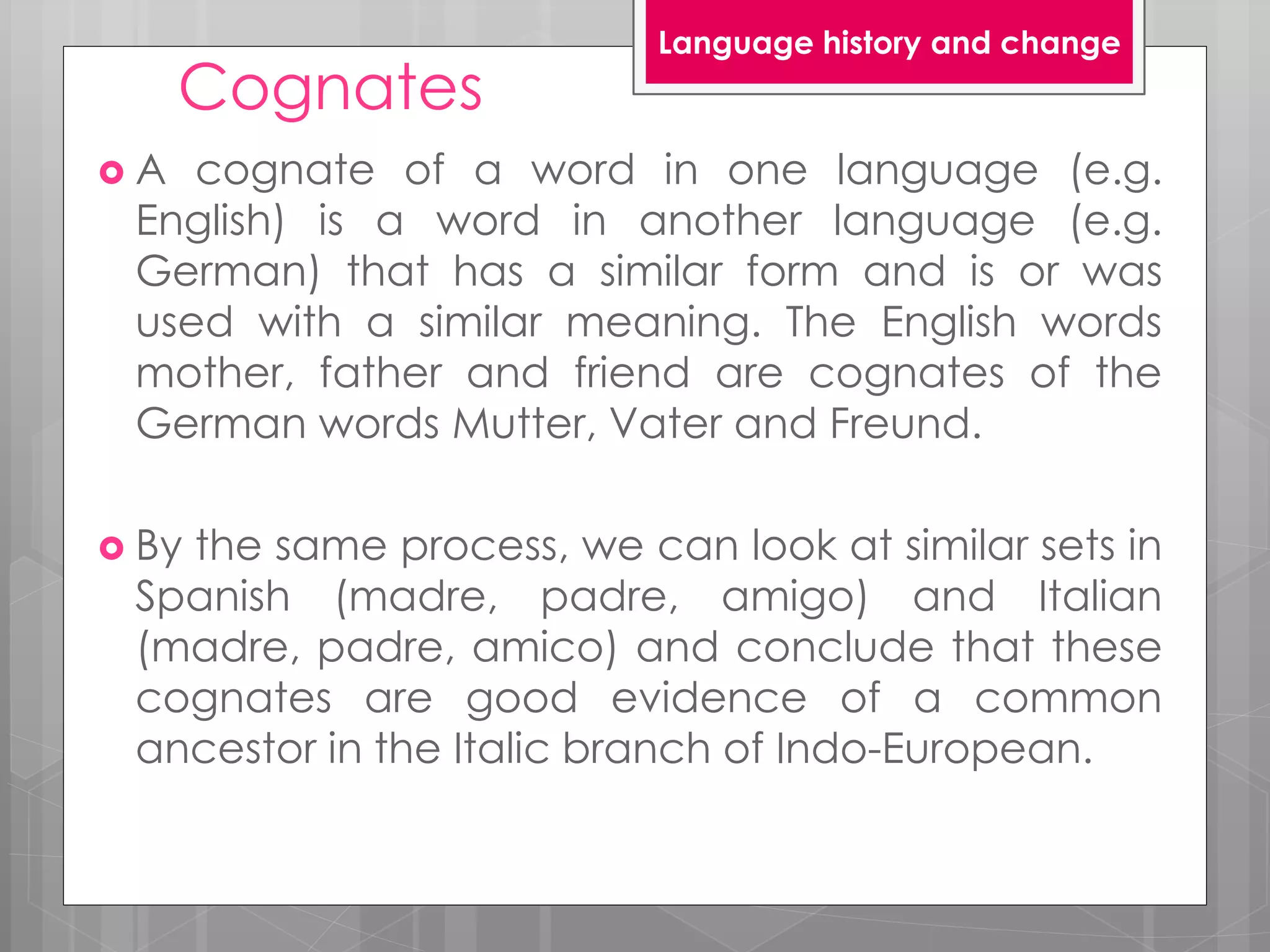 Cognates
 A cognate of a word in one language (e.g.
English) is a word in another language (e.g.
German) that has a similar form and is or was
used with a similar meaning. The English words
mother, father and friend are cognates of the
German words Mutter, Vater and Freund.
 By the same process, we can look at similar sets in
Spanish (madre, padre, amigo) and Italian
(madre, padre, amico) and conclude that these
cognates are good evidence of a common
ancestor in the Italic branch of Indo-European.
Language history and change
 