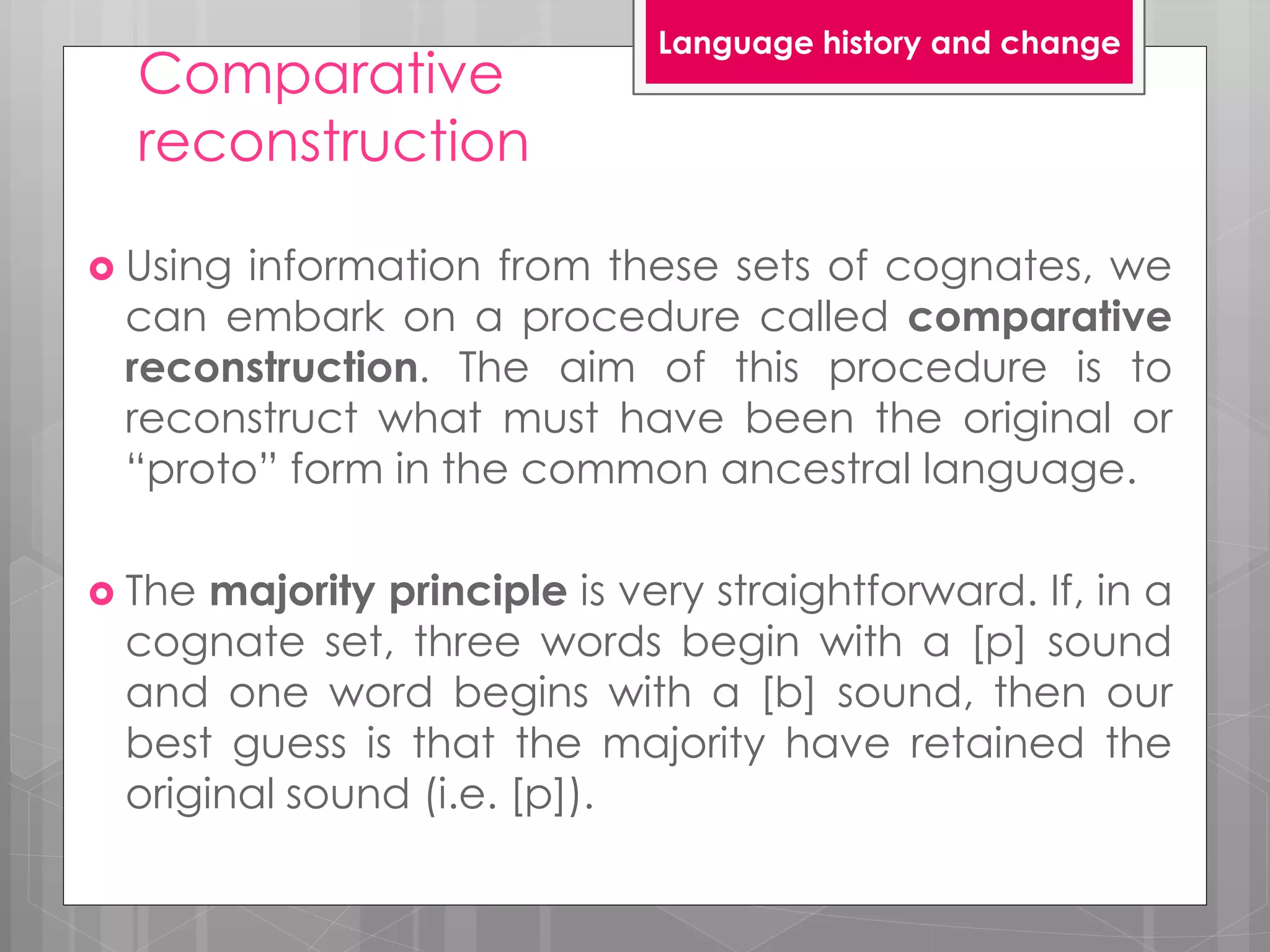 Comparative
reconstruction
 Using information from these sets of cognates, we
can embark on a procedure called comparative
reconstruction. The aim of this procedure is to
reconstruct what must have been the original or
“proto” form in the common ancestral language.
 The majority principle is very straightforward. If, in a
cognate set, three words begin with a [p] sound
and one word begins with a [b] sound, then our
best guess is that the majority have retained the
original sound (i.e. [p]).
Language history and change
 
