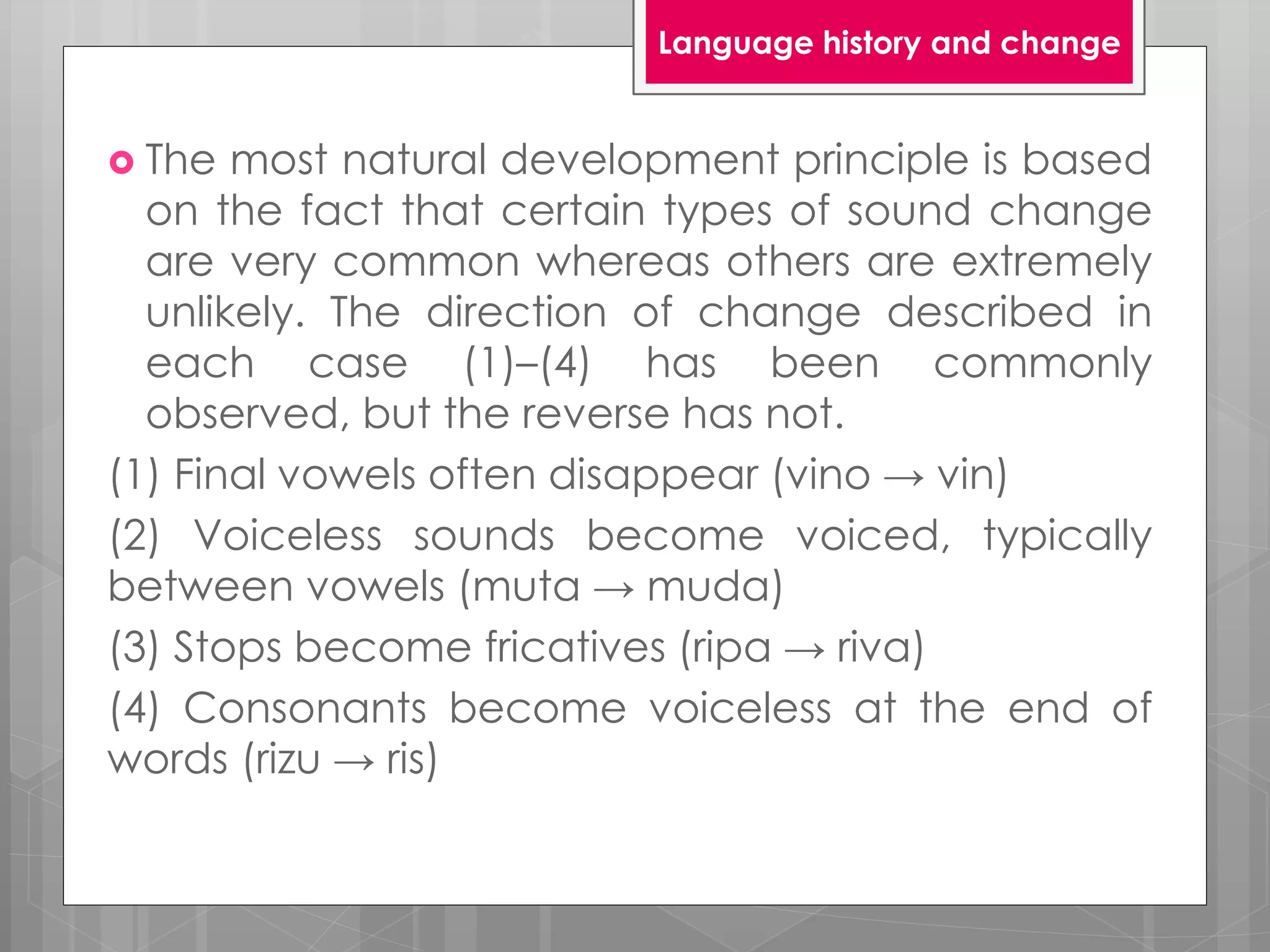  The most natural development principle is based
on the fact that certain types of sound change
are very common whereas others are extremely
unlikely. The direction of change described in
each case (1)–(4) has been commonly
observed, but the reverse has not.
(1) Final vowels often disappear (vino → vin)
(2) Voiceless sounds become voiced, typically
between vowels (muta → muda)
(3) Stops become fricatives (ripa → riva)
(4) Consonants become voiceless at the end of
words (rizu → ris)
Language history and change
 