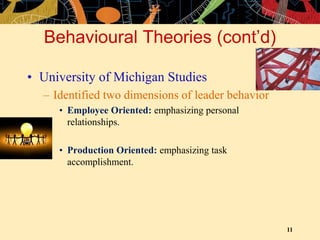 11
Behavioural Theories (cont’d)
• University of Michigan Studies
– Identified two dimensions of leader behavior
• Employee Oriented: emphasizing personal
relationships.
• Production Oriented: emphasizing task
accomplishment.
 