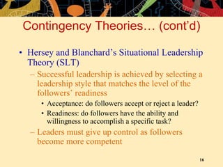 16
Contingency Theories… (cont’d)
• Hersey and Blanchard’s Situational Leadership
Theory (SLT)
– Successful leadership is achieved by selecting a
leadership style that matches the level of the
followers’ readiness
• Acceptance: do followers accept or reject a leader?
• Readiness: do followers have the ability and
willingness to accomplish a specific task?
– Leaders must give up control as followers
become more competent
 