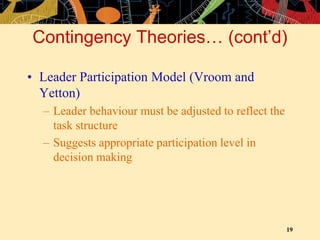 19
Contingency Theories… (cont’d)
• Leader Participation Model (Vroom and
Yetton)
– Leader behaviour must be adjusted to reflect the
task structure
– Suggests appropriate participation level in
decision making
 