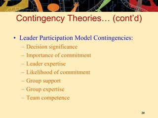 20
Contingency Theories… (cont’d)
• Leader Participation Model Contingencies:
– Decision significance
– Importance of commitment
– Leader expertise
– Likelihood of commitment
– Group support
– Group expertise
– Team competence
 