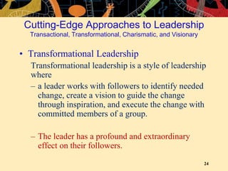 24
Cutting-Edge Approaches to Leadership
Transactional, Transformational, Charismatic, and Visionary
• Transformational Leadership
Transformational leadership is a style of leadership
where
– a leader works with followers to identify needed
change, create a vision to guide the change
through inspiration, and execute the change with
committed members of a group.
– The leader has a profound and extraordinary
effect on their followers.
 