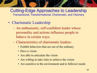 25
• Charismatic Leadership
– An enthusiastic, self-confident leader whose
personality and actions influence people to
behave in certain ways.
– Characteristics of charismatic leaders:
• Exhibit behaviors that are out of the ordinary
• Have a vision
• Are able to articulate the vision
• Are willing to take risks to achieve the vision
• Are sensitive to the environment and to follower needs
Cutting-Edge Approaches to Leadership
Transactional, Transformational, Charismatic, and Visionary
 