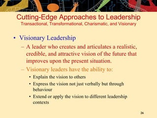 26
• Visionary Leadership
– A leader who creates and articulates a realistic,
credible, and attractive vision of the future that
improves upon the present situation.
– Visionary leaders have the ability to:
• Explain the vision to others
• Express the vision not just verbally but through
behaviour
• Extend or apply the vision to different leadership
contexts
Cutting-Edge Approaches to Leadership
Transactional, Transformational, Charismatic, and Visionary
 
