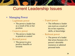 28
Current Leadership Issues
• Managing Power
– Legitimate power
• The power a leader has
as a result of his or her
position
– Coercive power
• The power a leader has
to punish or control
– Reward power
• The power to give
positive benefits or
rewards
– Expert power
• The influence a leader
can exert as a result of
his or her expertise,
skills, or knowledge
– Referent power
• The power of a leader
that arises because of a
person’s desirable
resources or admired
personal traits
 