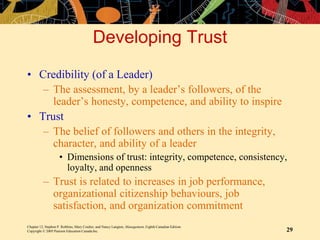 Chapter 12, Stephen P. Robbins, Mary Coulter, and Nancy Langton, Management, Eighth Canadian Edition.
Copyright © 2005 Pearson Education Canada Inc. 29
Developing Trust
• Credibility (of a Leader)
– The assessment, by a leader’s followers, of the
leader’s honesty, competence, and ability to inspire
• Trust
– The belief of followers and others in the integrity,
character, and ability of a leader
• Dimensions of trust: integrity, competence, consistency,
loyalty, and openness
– Trust is related to increases in job performance,
organizational citizenship behaviours, job
satisfaction, and organization commitment
 