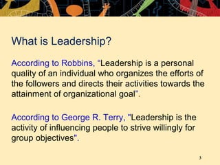 3
What is Leadership?
According to Robbins, “Leadership is a personal
quality of an individual who organizes the efforts of
the followers and directs their activities towards the
attainment of organizational goal”.
According to George R. Terry, "Leadership is the
activity of influencing people to strive willingly for
group objectives".
 