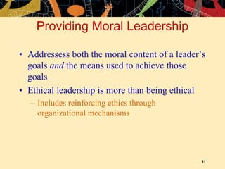 31
Providing Moral Leadership
• Addressess both the moral content of a leader’s
goals and the means used to achieve those
goals
• Ethical leadership is more than being ethical
– Includes reinforcing ethics through
organizational mechanisms
 
