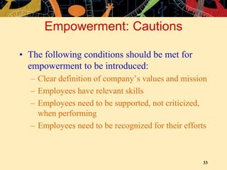 33
Empowerment: Cautions
• The following conditions should be met for
empowerment to be introduced:
– Clear definition of company’s values and mission
– Employees have relevant skills
– Employees need to be supported, not criticized,
when performing
– Employees need to be recognized for their efforts
 