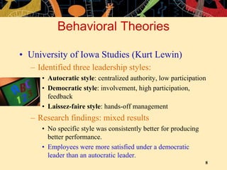 8
Behavioral Theories
• University of Iowa Studies (Kurt Lewin)
– Identified three leadership styles:
• Autocratic style: centralized authority, low participation
• Democratic style: involvement, high participation,
feedback
• Laissez-faire style: hands-off management
– Research findings: mixed results
• No specific style was consistently better for producing
better performance.
• Employees were more satisfied under a democratic
leader than an autocratic leader.
 