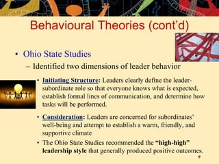 9
Behavioural Theories (cont’d)
• Ohio State Studies
– Identified two dimensions of leader behavior
• Initiating Structure: Leaders clearly define the leader-
subordinate role so that everyone knows what is expected,
establish formal lines of communication, and determine how
tasks will be performed.
• Consideration: Leaders are concerned for subordinates’
well-being and attempt to establish a warm, friendly, and
supportive climate
• The Ohio State Studies recommended the “high-high”
leadership style that generally produced positive outcomes.
 