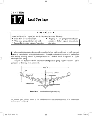 Beam shape of uniform strength.•	
What is leaf spring and where it is used?•	
Stress and deformation analyses of leaf spring.•	
Designing of a leaf spring in terms of deter-•	
mination of the leaf’s requisite cross-sectional
dimension.
Leaf Springs
Leaf springs (sometimes also known as laminated springs) are made up of beams of uniform strength
and are normally used in automobiles to absorb the shock and vibration produced by road undula-
tions, thereby providing comfort to passengers. Figure 17.1 shows a general arrangement of a typical
semi-elliptical leaf spring.
The figure also shows the different components of a typical leaf spring1
. Figure 17.2 shows a typical
application of the spring in an automobile.
Span 2L
Camber
Eye
Master leaf Central clamp
Graduated leaves
Rebound clip
Figure 17.1 Laminated semi-elliptical spring.
1
An interested reader is further directed to refer to Reference (24) in the Bibliography section of the book to know
further details of a leaf spring.
Learning goaLS
After completing this chapter, you will be able to understand the following:
17
Chapter
SOM_Chapter 17.indd 741 4/24/2012 8:51:36 PM
 
