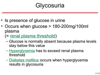 Glycosuria

• Is presence of glucose in urine
• Occurs when glucose > 180-200mg/100ml
  plasma
  (= renal plasma threshold)
  – Glucose is normally absent because plasma levels
    stay below this value
  – Hyperglycemia has to exceed renal plasma
    threshold
  – Diabetes mellitus occurs when hyperglycemia
    results in glycosuria

                                                   17-59
 