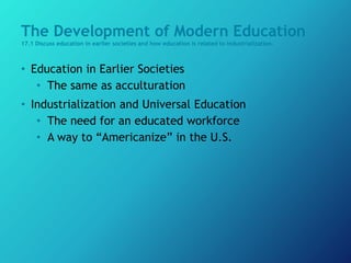 The Development of Modern Education
17.1 Discuss education in earlier societies and how education is related to industrialization.
• Education in Earlier Societies
• The same as acculturation
• Industrialization and Universal Education
• The need for an educated workforce
• A way to “Americanize” in the U.S.
 