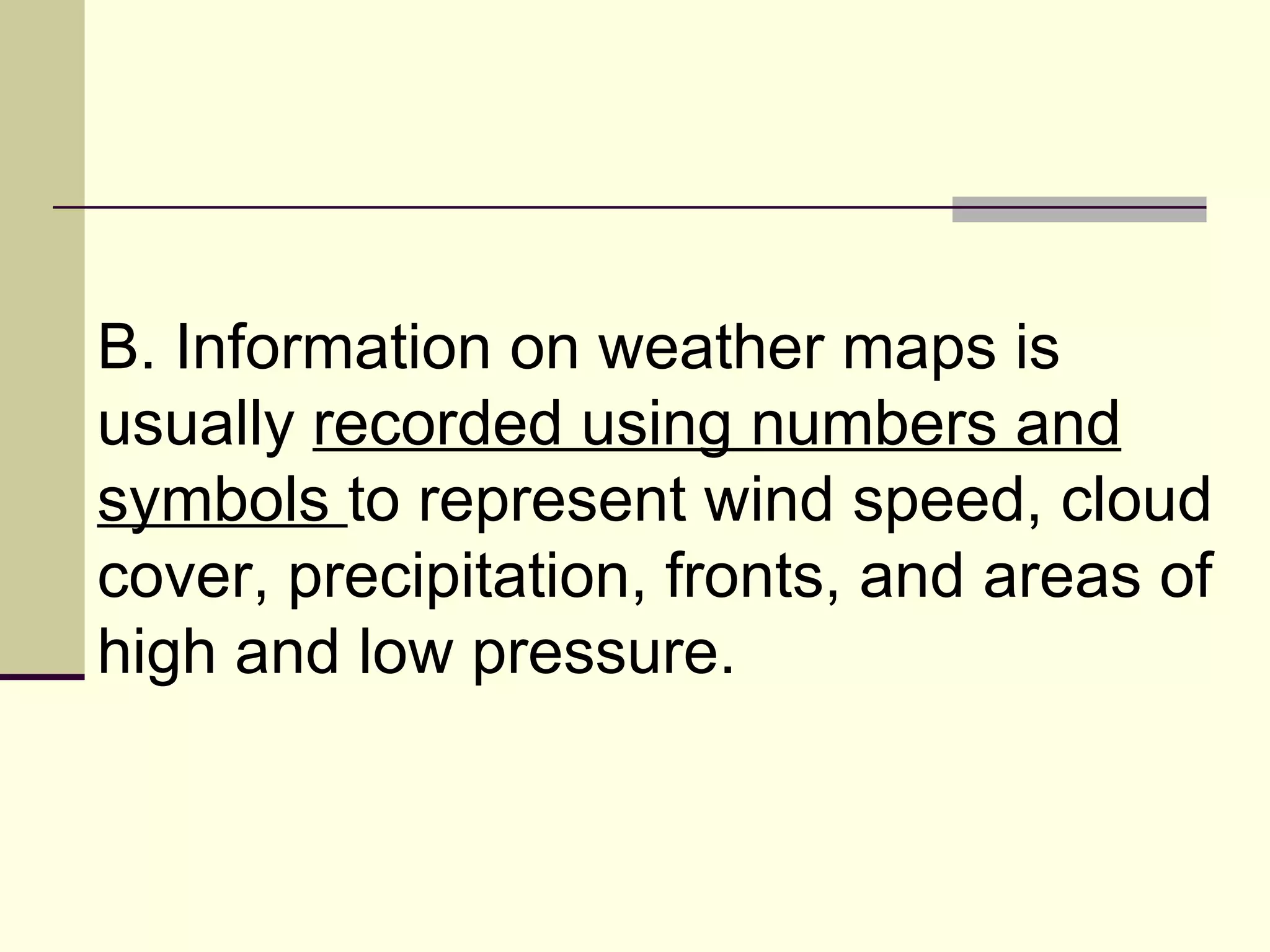 B. Information on weather maps is usually  recorded using numbers and symbols  to represent wind speed, cloud cover, precipitation, fronts, and areas of high and low pressure.  