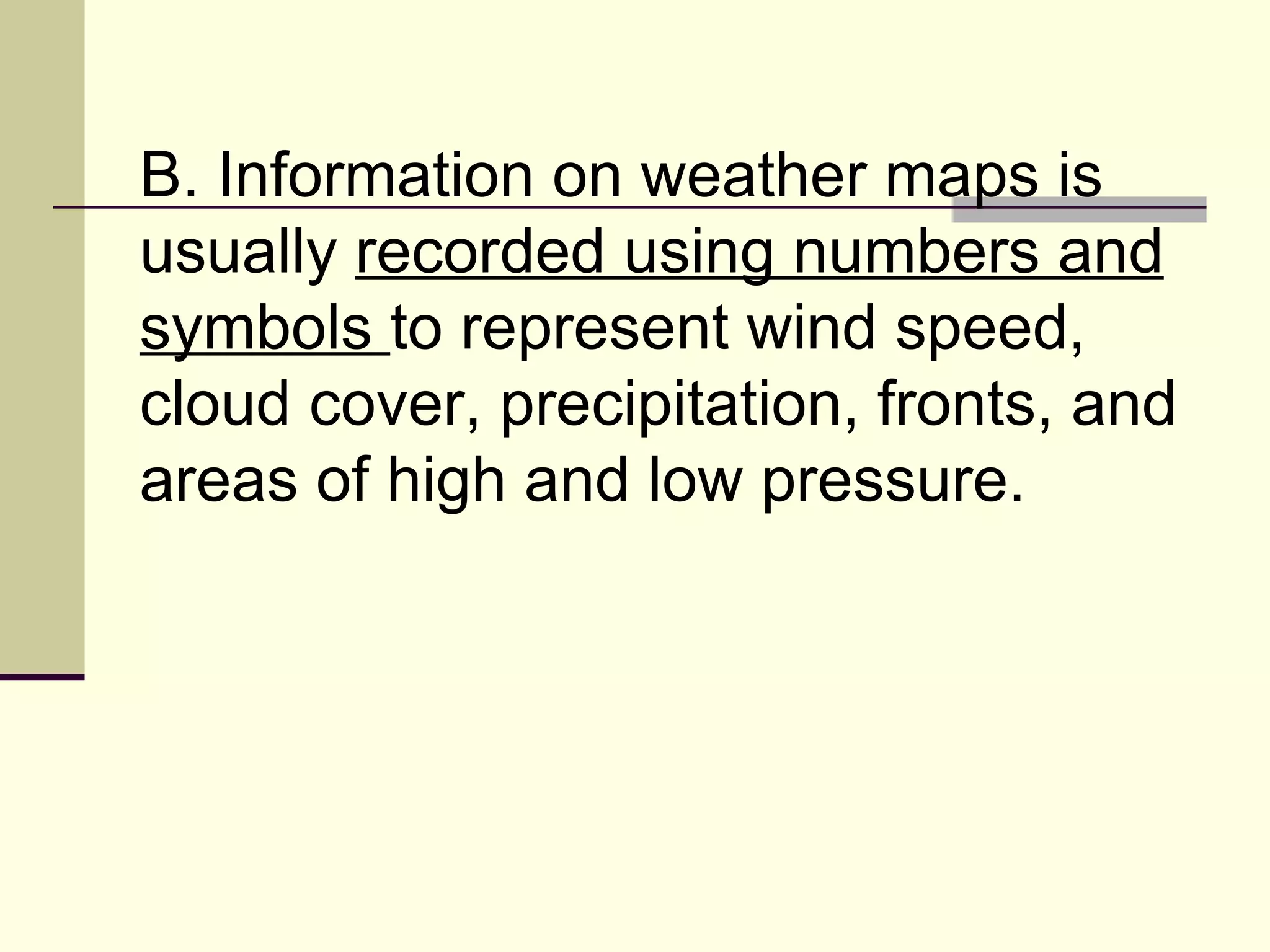 B. Information on weather maps is usually  recorded using numbers and symbols  to represent wind speed, cloud cover, precipitation, fronts, and areas of high and low pressure.  