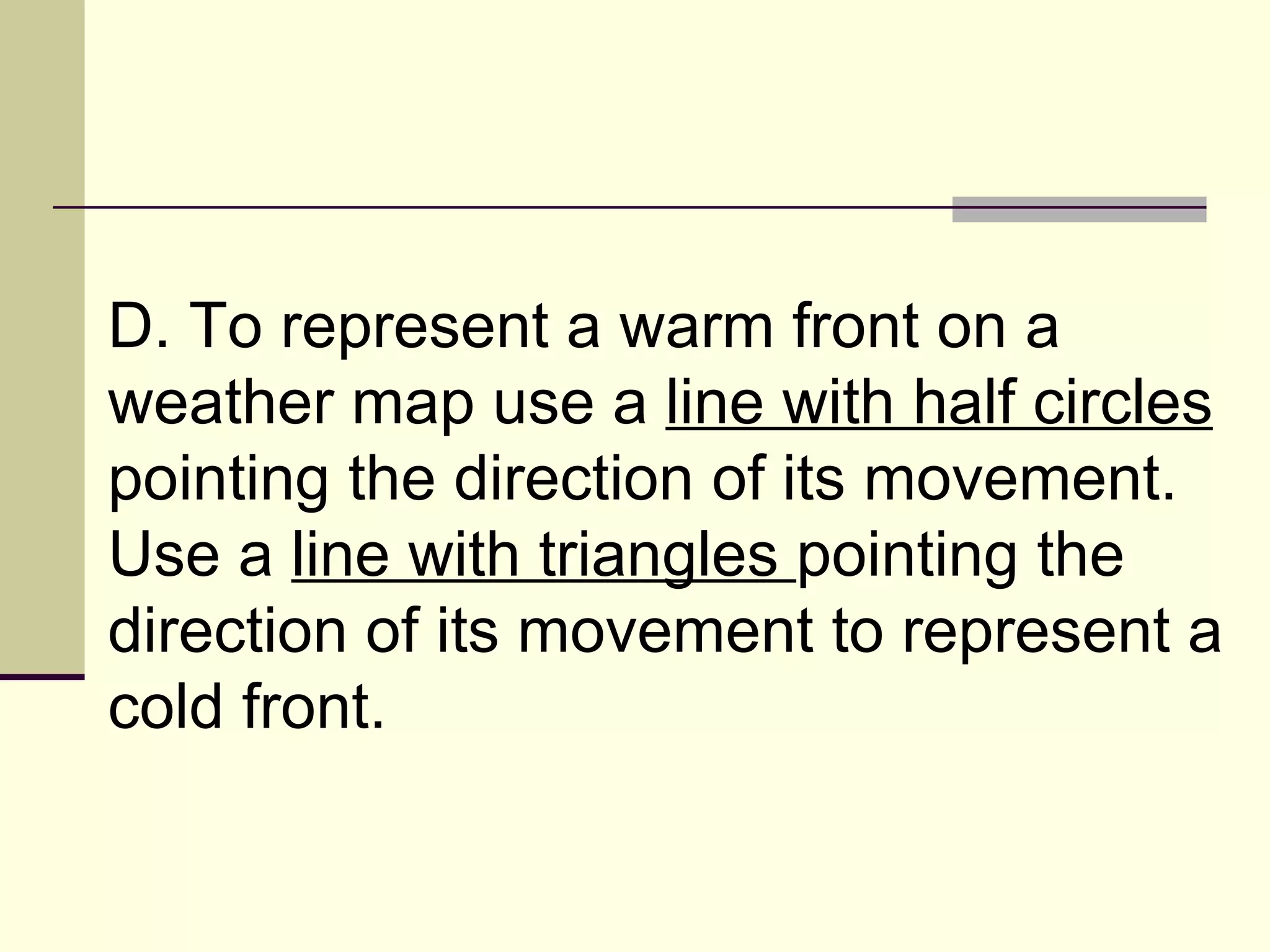 D. To represent a warm front on a weather map use a  line with half circles  pointing the direction of its movement. Use a  line with triangles  pointing the direction of its movement to represent a cold front.  