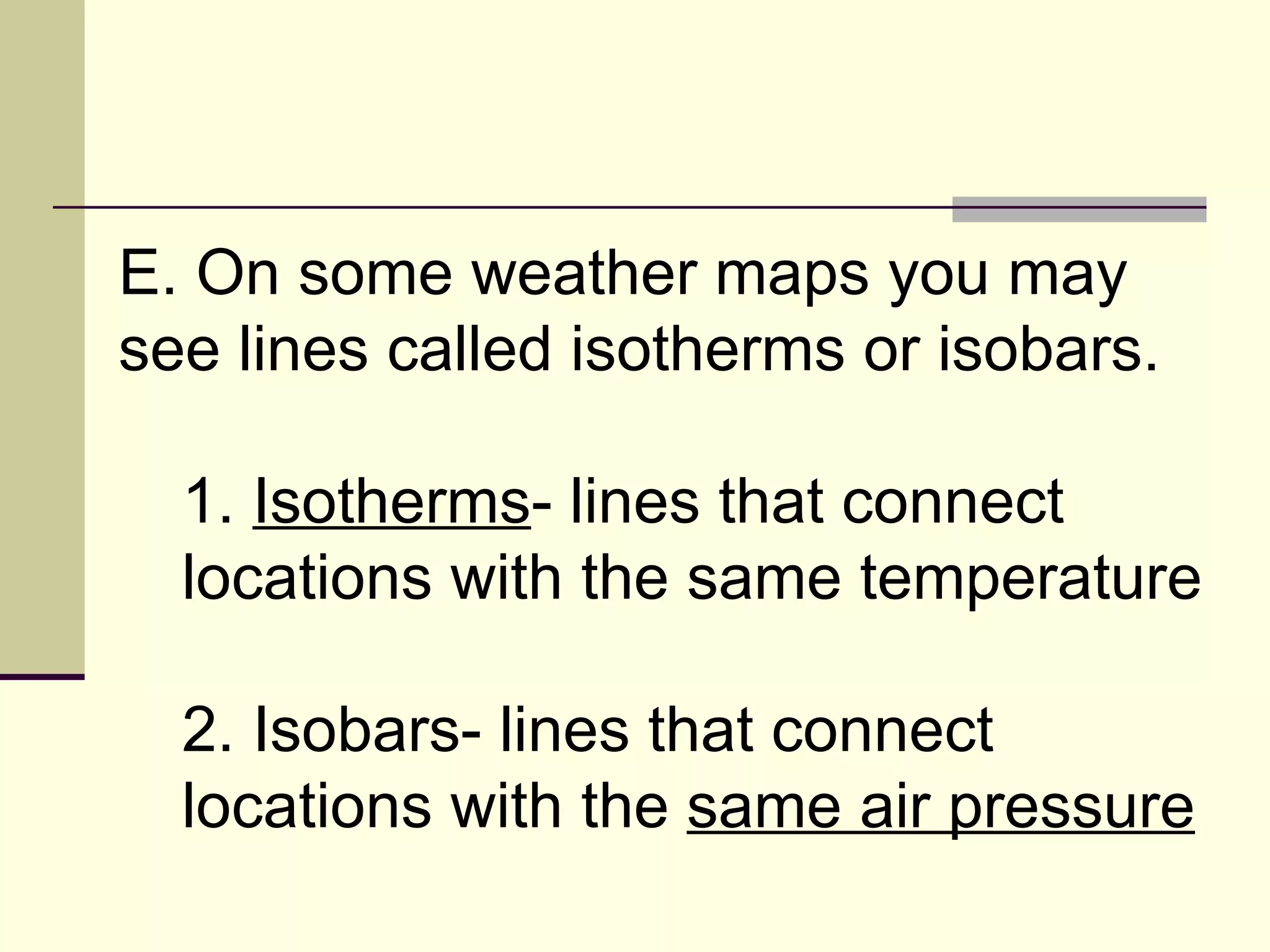 E. On some weather maps you may see lines called isotherms or isobars.  1.  Isotherms - lines that connect locations with the same temperature  2. Isobars- lines that connect locations with the  same air pressure   