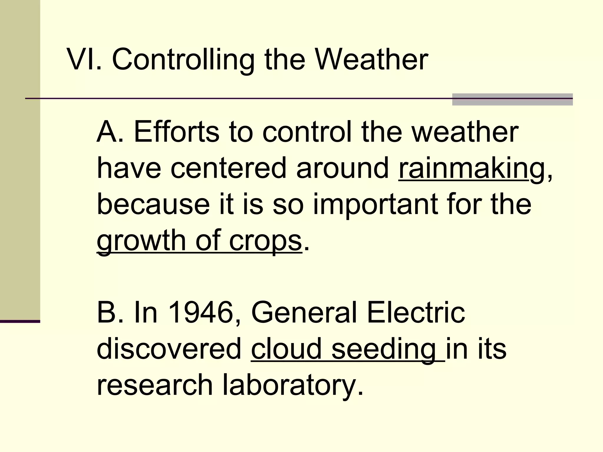 VI. Controlling the Weather  A. Efforts to control the weather have centered around  rainmakin g, because it is so important for the  growth of crops .  B. In 1946, General Electric discovered  cloud seeding  in its research laboratory.  